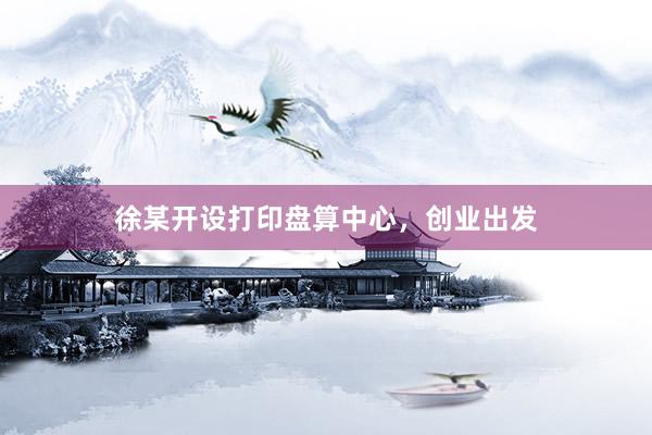 徐某开设打印盘算中心，创业出发